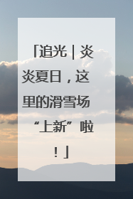 追光｜炎炎夏日，这里的滑雪场“上新”啦！