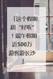 这个假期超“好听”！端午假期近500万游客游长沙