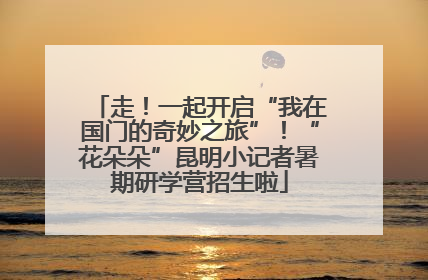 走！一起开启“我在国门的奇妙之旅”！“花朵朵”昆明小记者暑期研学营招生啦