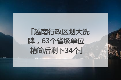 越南行政区划大洗牌，63个省级单位精简后剩下34个