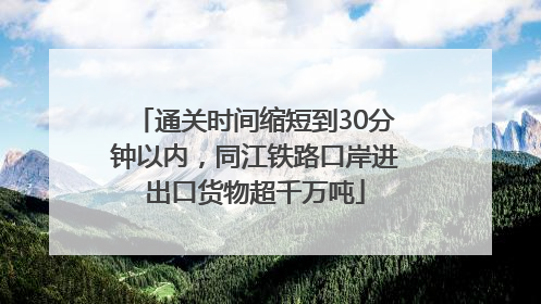 通关时间缩短到30分钟以内，同江铁路口岸进出口货物超千万吨