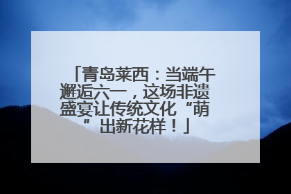 青岛莱西：当端午邂逅六一，这场非遗盛宴让传统文化“萌”出新花样！