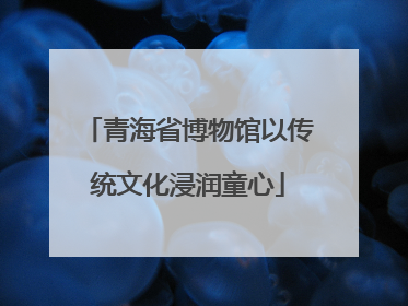 青海省博物馆以传统文化浸润童心