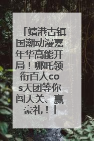 靖港古镇国潮动漫嘉年华高能开局！哪吒领衔百人cos天团等你闯天关、赢豪礼！