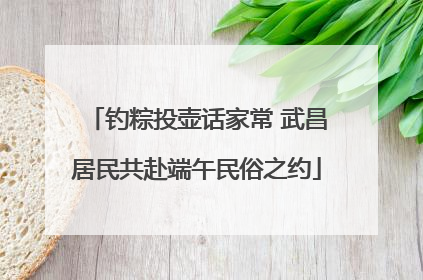 钓粽投壶话家常 武昌居民共赴端午民俗之约