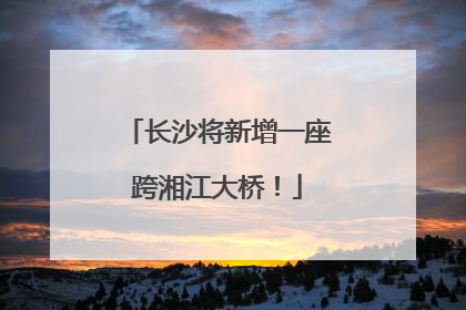 长沙将新增一座跨湘江大桥！