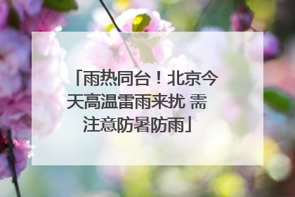 雨热同台！北京今天高温雷雨来扰 需注意防暑防雨