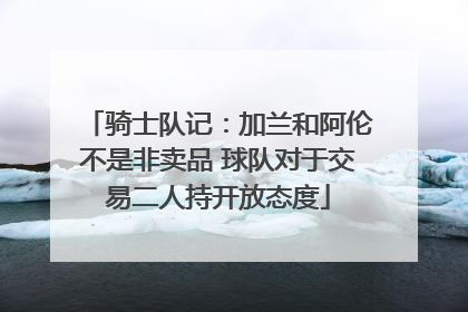 骑士队记：加兰和阿伦不是非卖品 球队对于交易二人持开放态度
