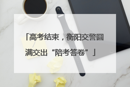 高考结束，衡阳交警圆满交出“陪考答卷”