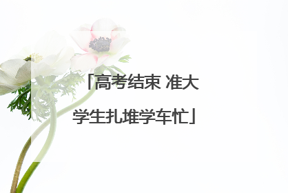 高考结束 准大学生扎堆学车忙