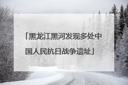 黑龙江黑河发现多处中国人民抗日战争遗址