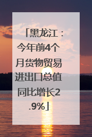黑龙江：今年前4个月货物贸易进出口总值同比增长2.9%