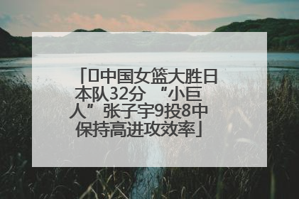 ﻿中国女篮大胜日本队32分 “小巨人”张子宇9投8中保持高进攻效率