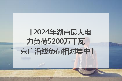 2024年湖南最大电力负荷5200万千瓦 京广沿线负荷相对集中
