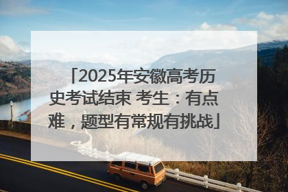 2025年安徽高考历史考试结束 考生：有点难，题型有常规有挑战