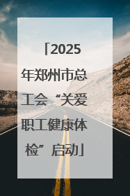 2025年郑州市总工会“关爱职工健康体检”启动