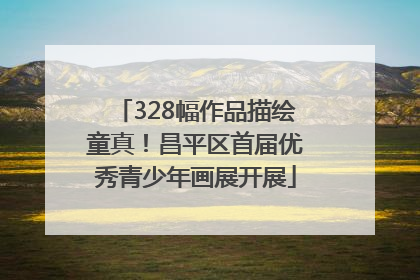 328幅作品描绘童真！昌平区首届优秀青少年画展开展