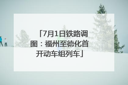 7月1日铁路调图：福州至德化首开动车组列车