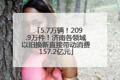5.7万辆！209.9万件！济南各领域以旧换新直接带动消费157.2亿元