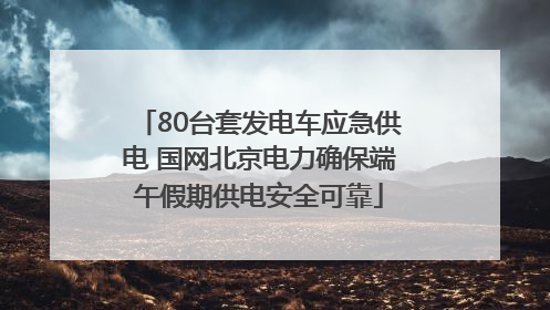 80台套发电车应急供电 国网北京电力确保端午假期供电安全可靠