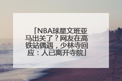 NBA球星文班亚马出关了？网友在高铁站偶遇，少林寺回应：人已离开寺院